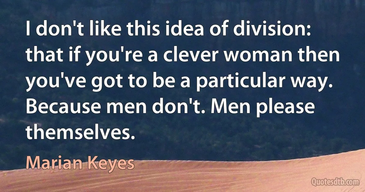 I don't like this idea of division: that if you're a clever woman then you've got to be a particular way. Because men don't. Men please themselves. (Marian Keyes)