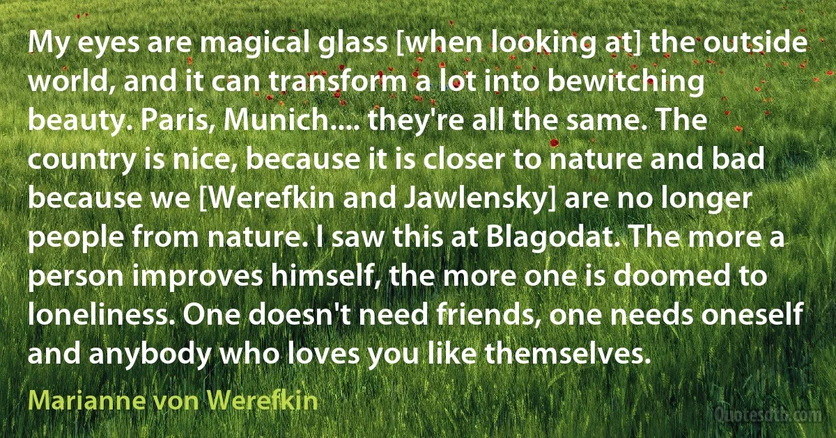My eyes are magical glass [when looking at] the outside world, and it can transform a lot into bewitching beauty. Paris, Munich.... they're all the same. The country is nice, because it is closer to nature and bad because we [Werefkin and Jawlensky] are no longer people from nature. I saw this at Blagodat. The more a person improves himself, the more one is doomed to loneliness. One doesn't need friends, one needs oneself and anybody who loves you like themselves. (Marianne von Werefkin)