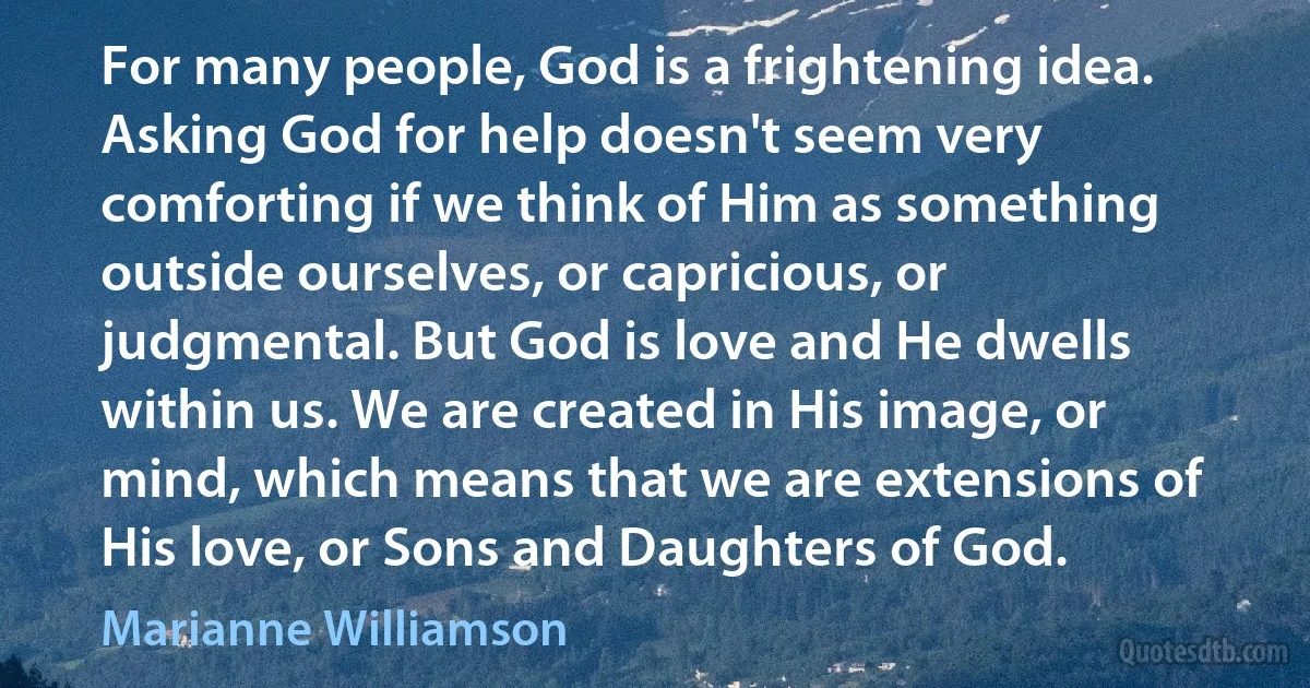 For many people, God is a frightening idea. Asking God for help doesn't seem very comforting if we think of Him as something outside ourselves, or capricious, or judgmental. But God is love and He dwells within us. We are created in His image, or mind, which means that we are extensions of His love, or Sons and Daughters of God. (Marianne Williamson)