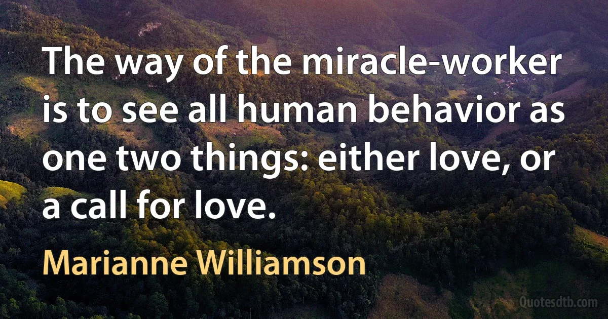 The way of the miracle-worker is to see all human behavior as one two things: either love, or a call for love. (Marianne Williamson)