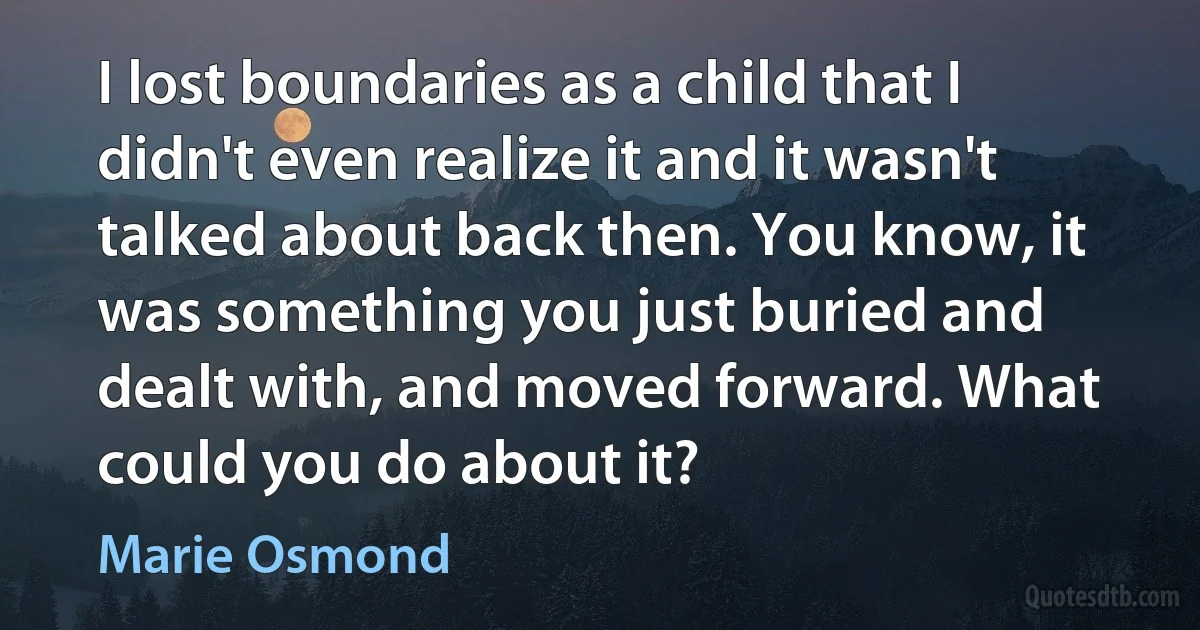 I lost boundaries as a child that I didn't even realize it and it wasn't talked about back then. You know, it was something you just buried and dealt with, and moved forward. What could you do about it? (Marie Osmond)