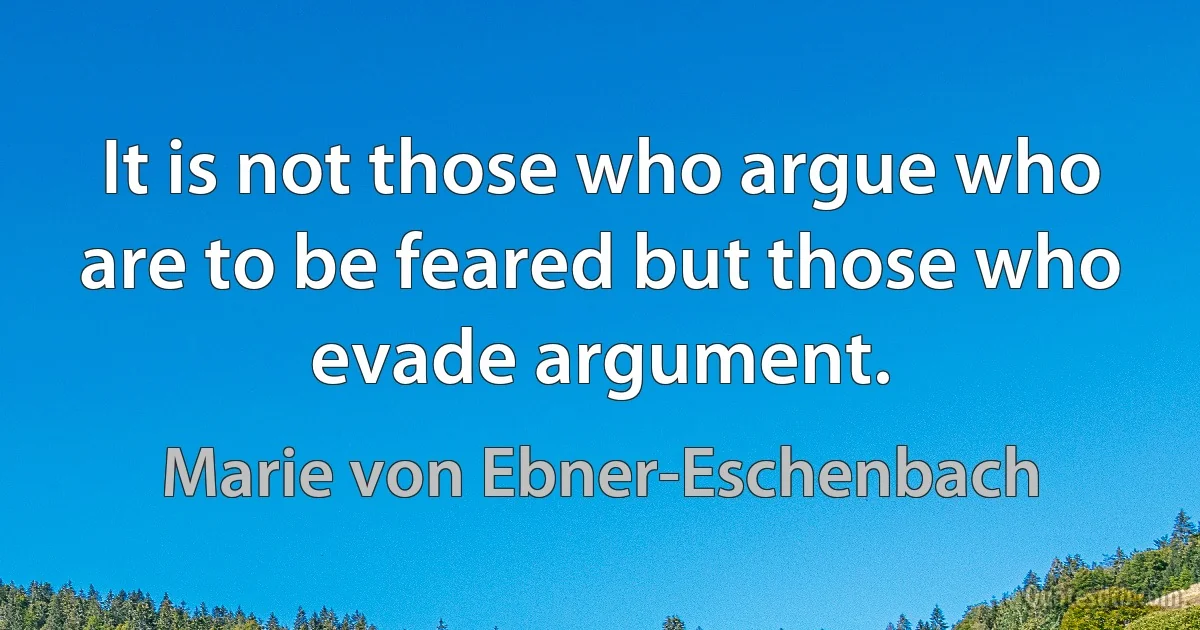 It is not those who argue who are to be feared but those who evade argument. (Marie von Ebner-Eschenbach)