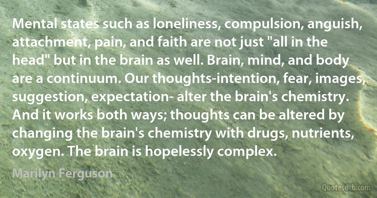 Mental states such as loneliness, compulsion, anguish, attachment, pain, and faith are not just "all in the head" but in the brain as well. Brain, mind, and body are a continuum. Our thoughts-intention, fear, images, suggestion, expectation- alter the brain's chemistry. And it works both ways; thoughts can be altered by changing the brain's chemistry with drugs, nutrients, oxygen. The brain is hopelessly complex. (Marilyn Ferguson)