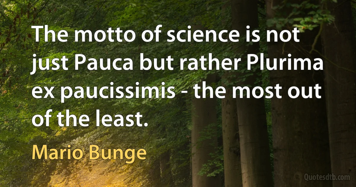 The motto of science is not just Pauca but rather Plurima ex paucissimis - the most out of the least. (Mario Bunge)