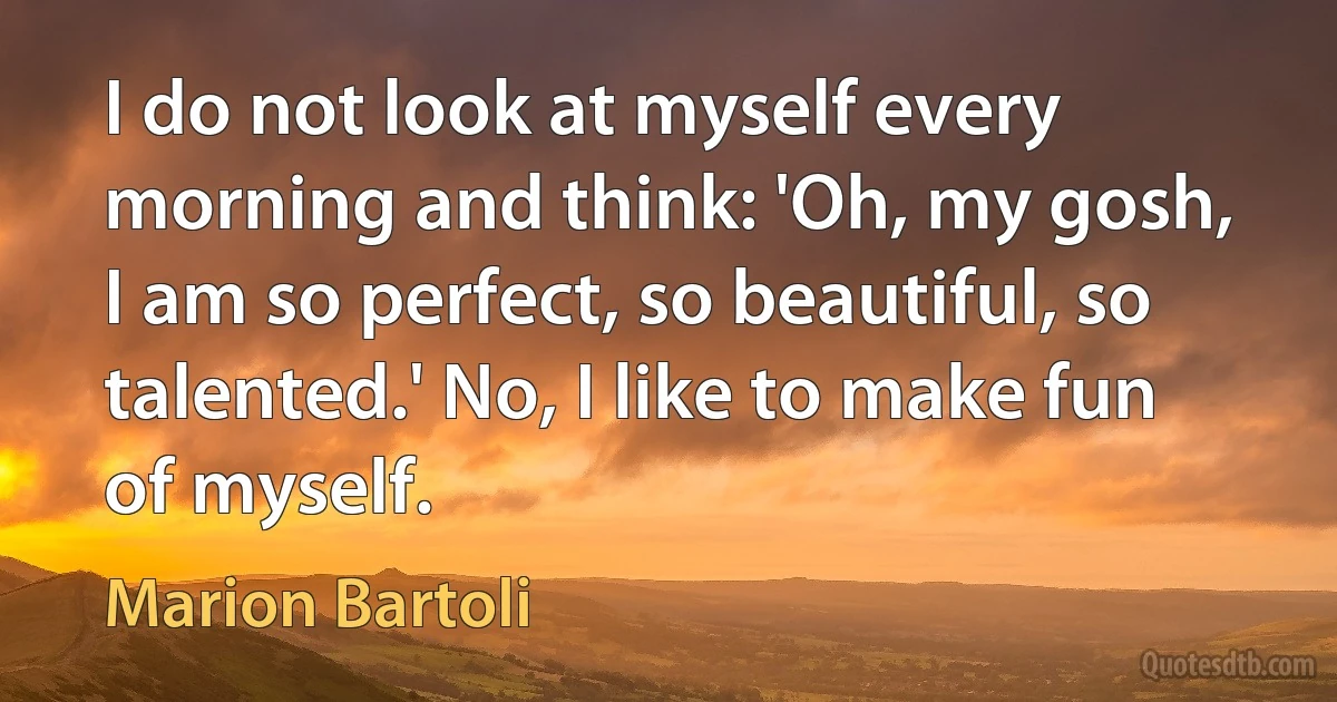 I do not look at myself every morning and think: 'Oh, my gosh, I am so perfect, so beautiful, so talented.' No, I like to make fun of myself. (Marion Bartoli)