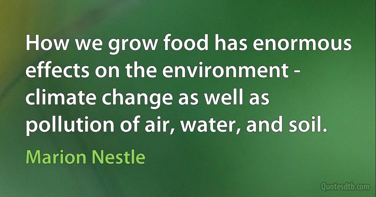 How we grow food has enormous effects on the environment - climate change as well as pollution of air, water, and soil. (Marion Nestle)