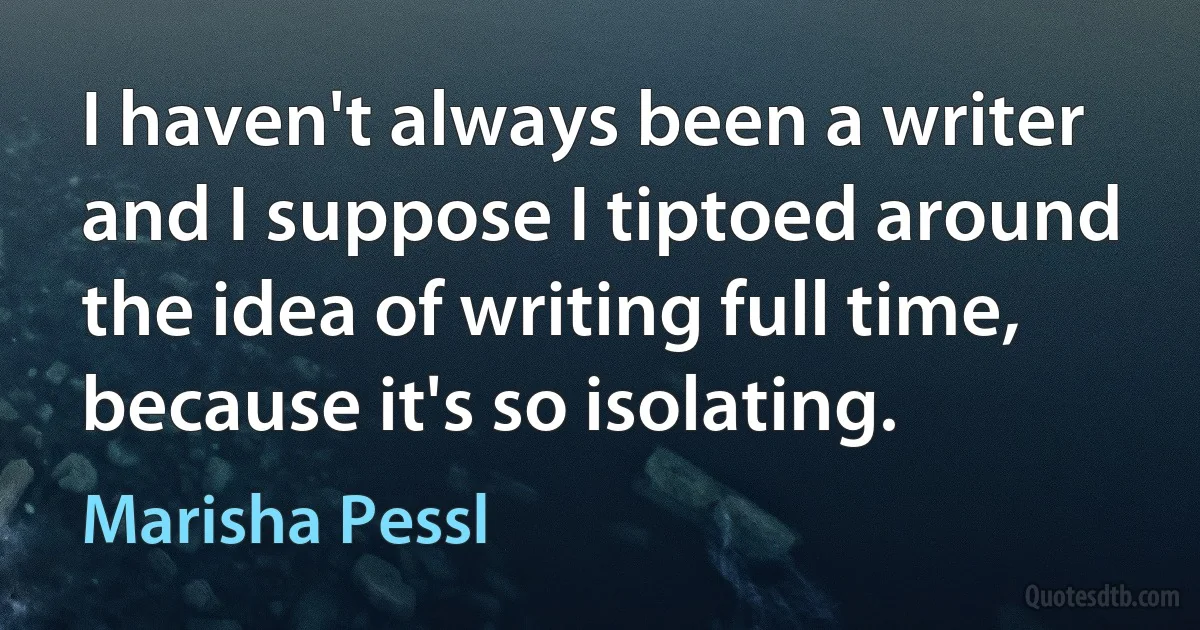 I haven't always been a writer and I suppose I tiptoed around the idea of writing full time, because it's so isolating. (Marisha Pessl)