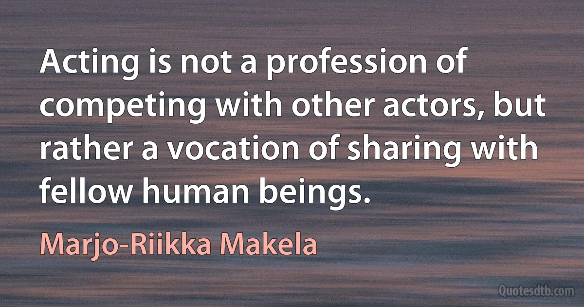 Acting is not a profession of competing with other actors, but rather a vocation of sharing with fellow human beings. (Marjo-Riikka Makela)