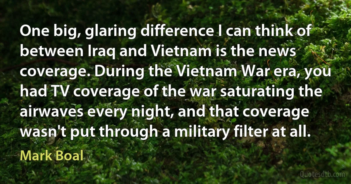 One big, glaring difference I can think of between Iraq and Vietnam is the news coverage. During the Vietnam War era, you had TV coverage of the war saturating the airwaves every night, and that coverage wasn't put through a military filter at all. (Mark Boal)