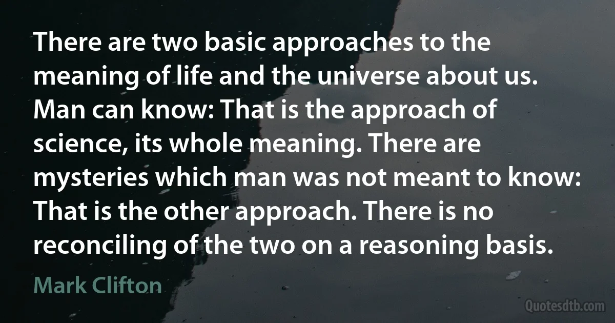 There are two basic approaches to the meaning of life and the universe about us. Man can know: That is the approach of science, its whole meaning. There are mysteries which man was not meant to know: That is the other approach. There is no reconciling of the two on a reasoning basis. (Mark Clifton)