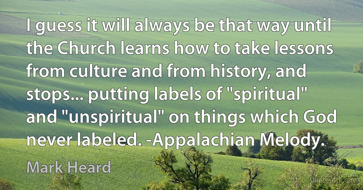 I guess it will always be that way until the Church learns how to take lessons from culture and from history, and stops... putting labels of "spiritual" and "unspiritual" on things which God never labeled. -Appalachian Melody. (Mark Heard)