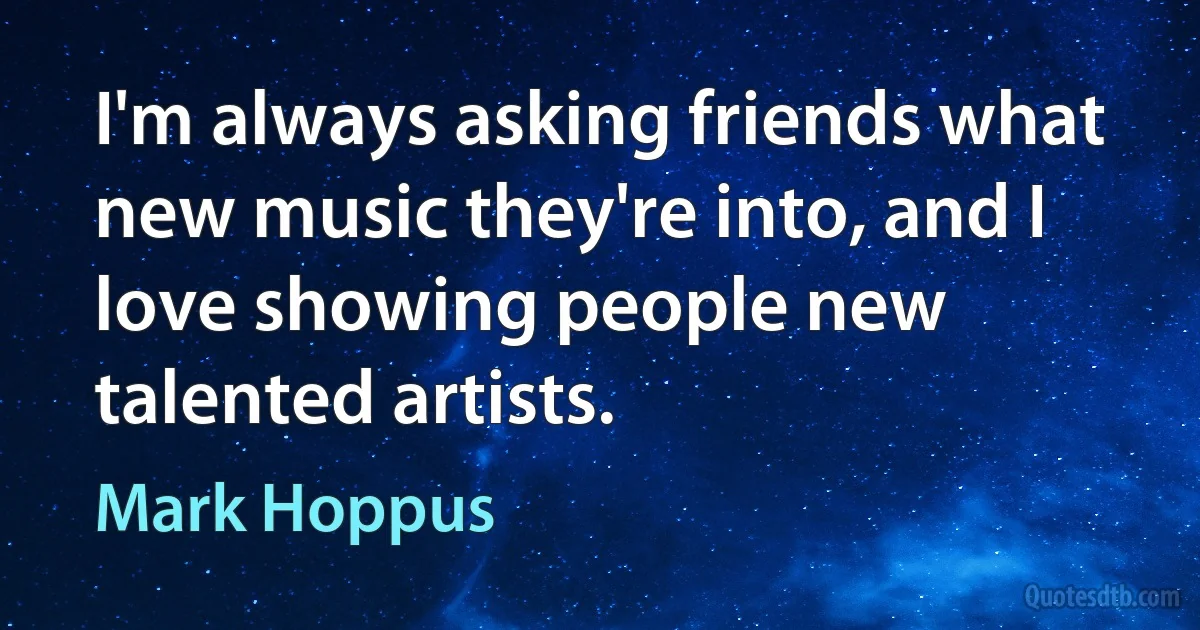 I'm always asking friends what new music they're into, and I love showing people new talented artists. (Mark Hoppus)