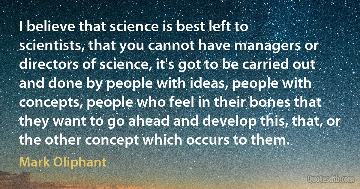 I believe that science is best left to scientists, that you cannot have managers or directors of science, it's got to be carried out and done by people with ideas, people with concepts, people who feel in their bones that they want to go ahead and develop this, that, or the other concept which occurs to them. (Mark Oliphant)