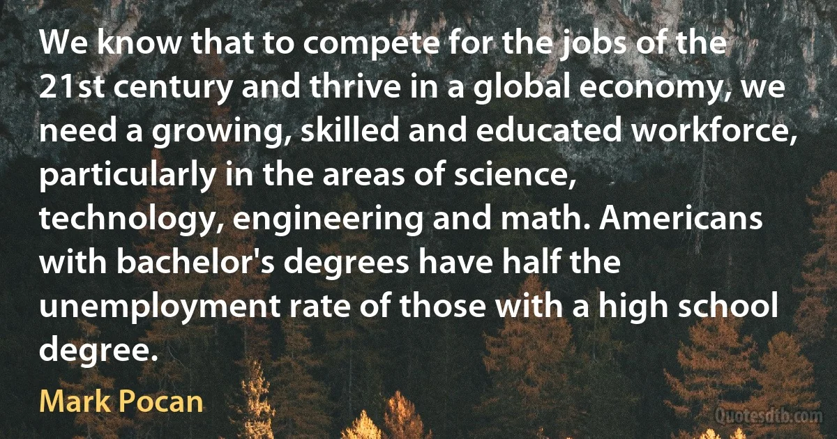 We know that to compete for the jobs of the 21st century and thrive in a global economy, we need a growing, skilled and educated workforce, particularly in the areas of science, technology, engineering and math. Americans with bachelor's degrees have half the unemployment rate of those with a high school degree. (Mark Pocan)