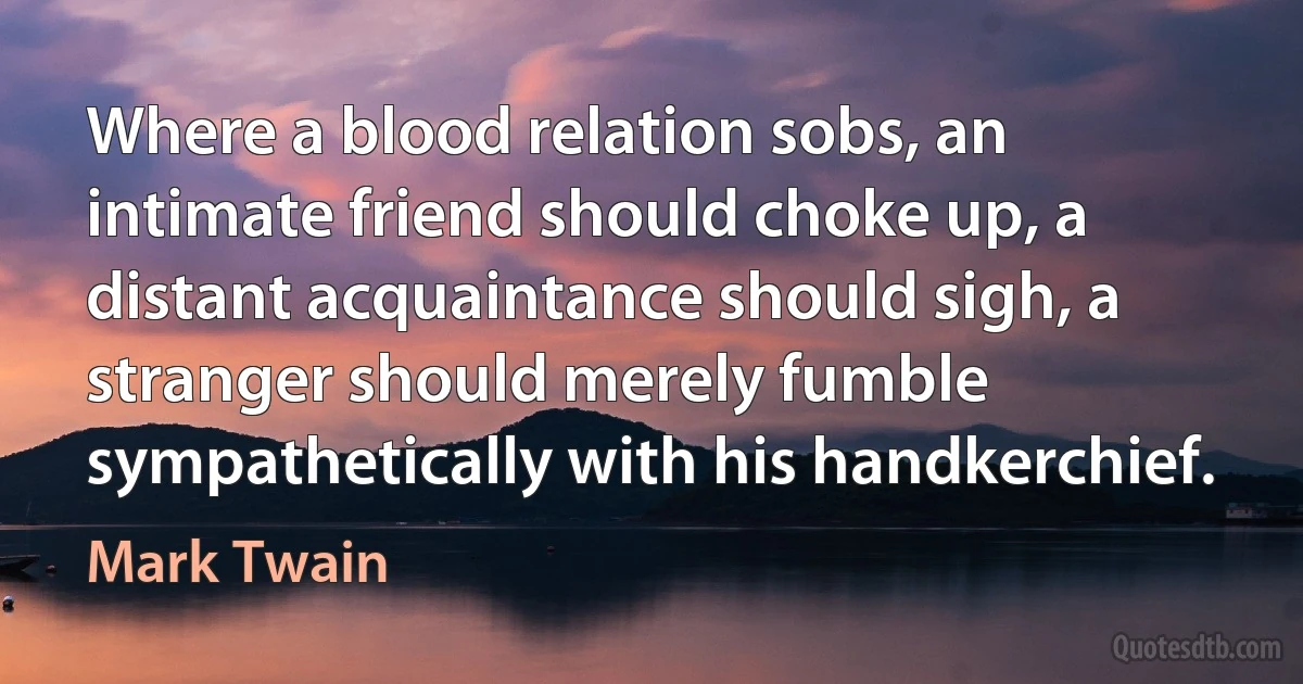 Where a blood relation sobs, an intimate friend should choke up, a distant acquaintance should sigh, a stranger should merely fumble sympathetically with his handkerchief. (Mark Twain)