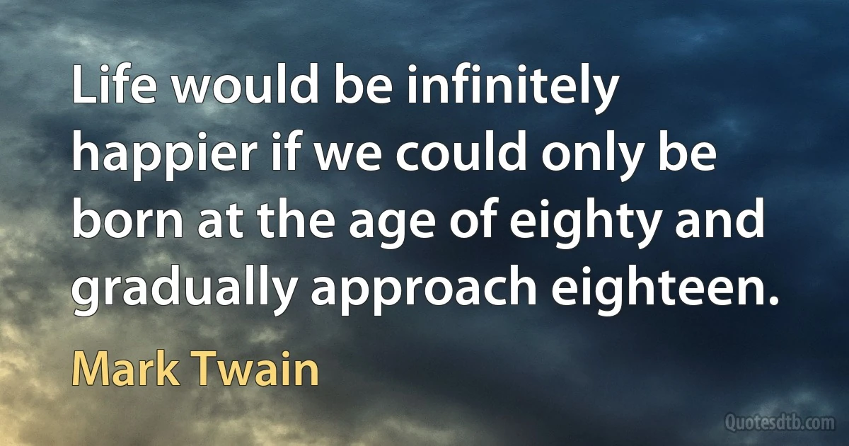 Life would be infinitely happier if we could only be born at the age of eighty and gradually approach eighteen. (Mark Twain)