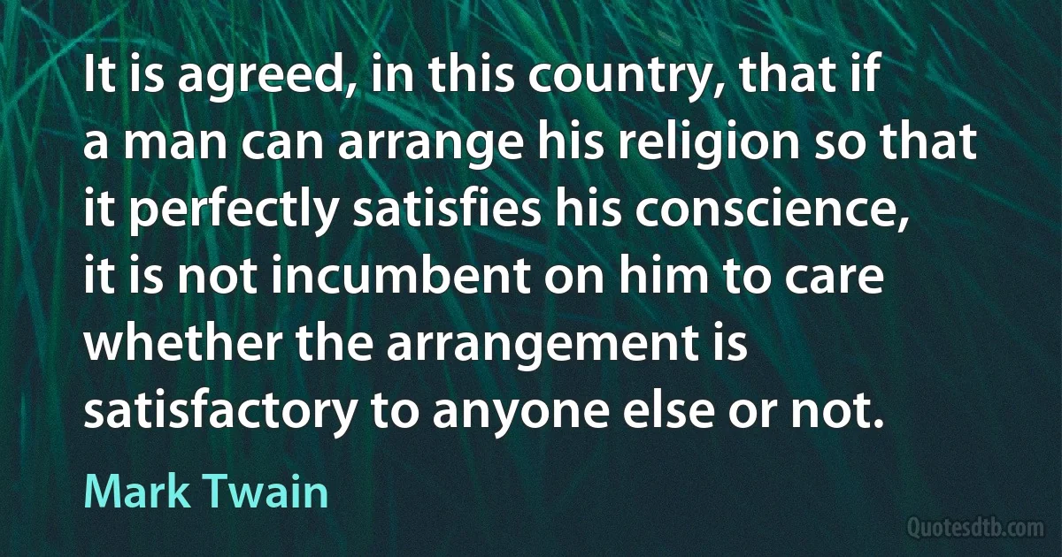 It is agreed, in this country, that if a man can arrange his religion so that it perfectly satisfies his conscience, it is not incumbent on him to care whether the arrangement is satisfactory to anyone else or not. (Mark Twain)