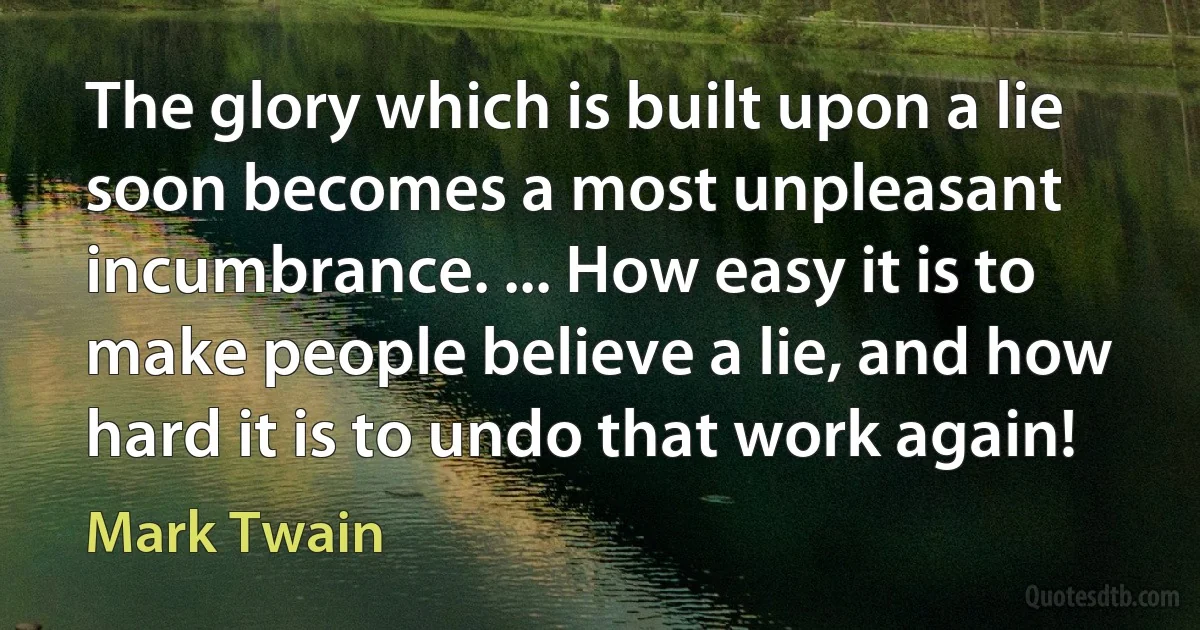 The glory which is built upon a lie soon becomes a most unpleasant incumbrance. ... How easy it is to make people believe a lie, and how hard it is to undo that work again! (Mark Twain)