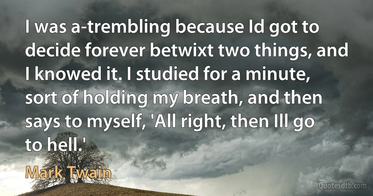 I was a-trembling because Id got to decide forever betwixt two things, and I knowed it. I studied for a minute, sort of holding my breath, and then says to myself, 'All right, then Ill go to hell.' (Mark Twain)