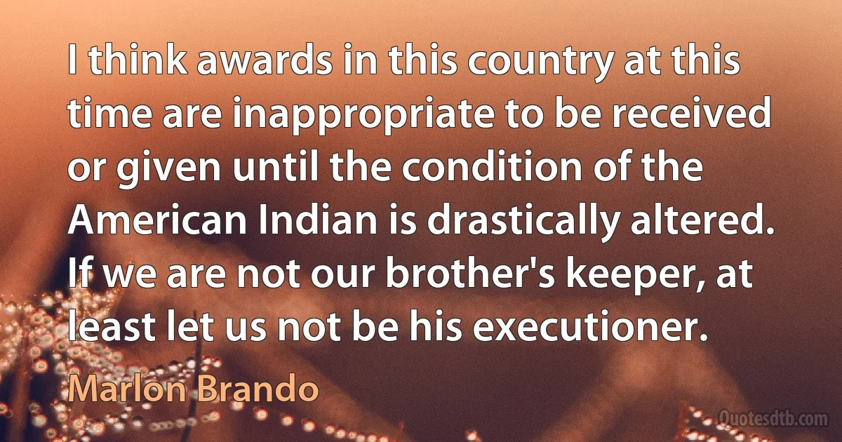 I think awards in this country at this time are inappropriate to be received or given until the condition of the American Indian is drastically altered. If we are not our brother's keeper, at least let us not be his executioner. (Marlon Brando)