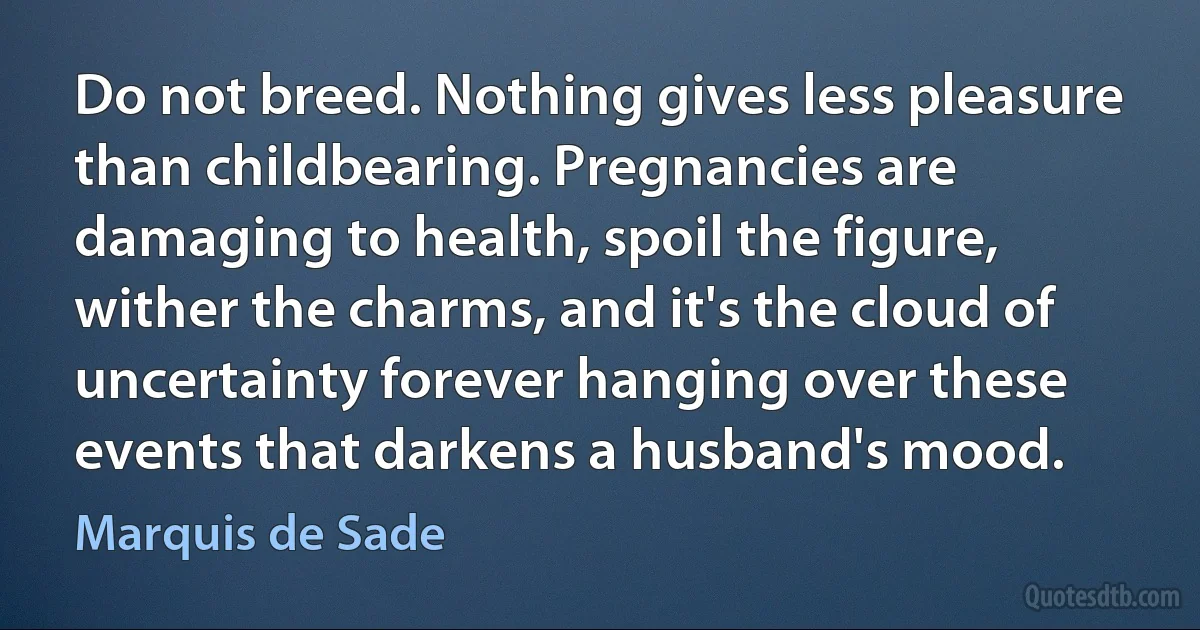 Do not breed. Nothing gives less pleasure than childbearing. Pregnancies are damaging to health, spoil the figure, wither the charms, and it's the cloud of uncertainty forever hanging over these events that darkens a husband's mood. (Marquis de Sade)