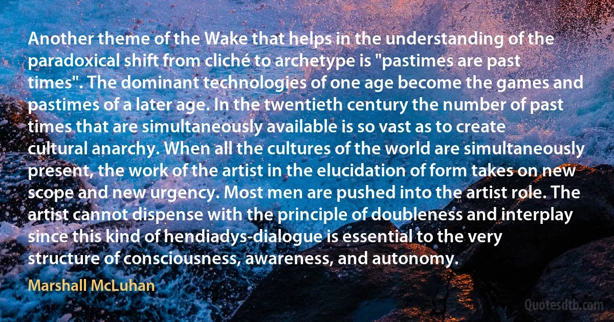 Another theme of the Wake that helps in the understanding of the paradoxical shift from cliché to archetype is "pastimes are past times". The dominant technologies of one age become the games and pastimes of a later age. In the twentieth century the number of past times that are simultaneously available is so vast as to create cultural anarchy. When all the cultures of the world are simultaneously present, the work of the artist in the elucidation of form takes on new scope and new urgency. Most men are pushed into the artist role. The artist cannot dispense with the principle of doubleness and interplay since this kind of hendiadys-dialogue is essential to the very structure of consciousness, awareness, and autonomy. (Marshall McLuhan)