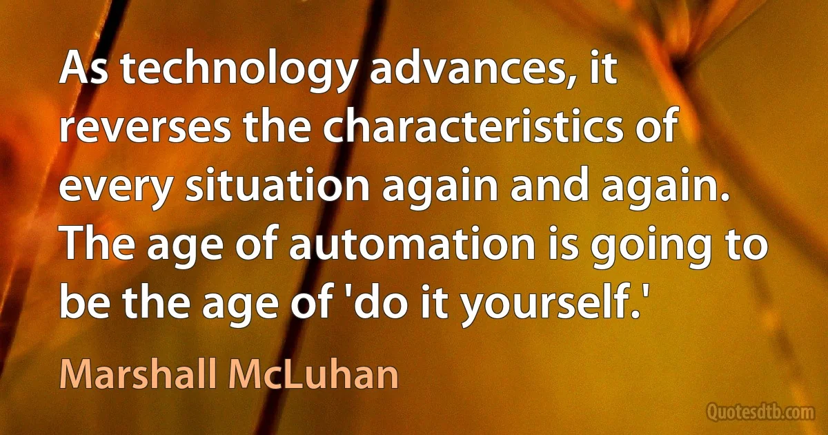 As technology advances, it reverses the characteristics of every situation again and again. The age of automation is going to be the age of 'do it yourself.' (Marshall McLuhan)