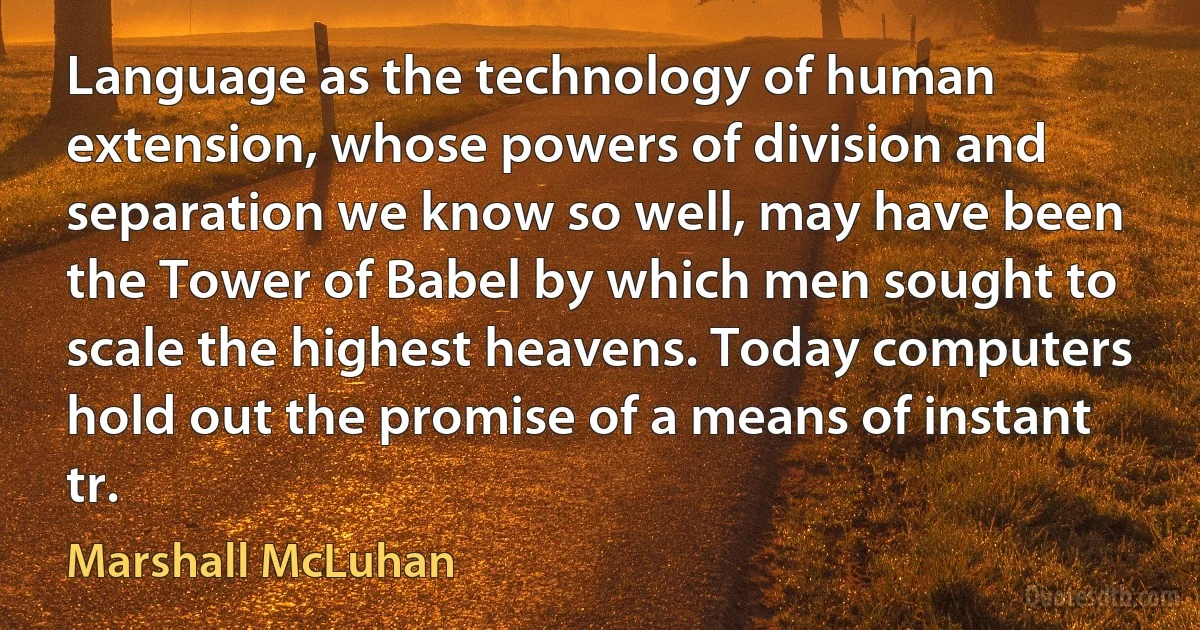 Language as the technology of human extension, whose powers of division and separation we know so well, may have been the Tower of Babel by which men sought to scale the highest heavens. Today computers hold out the promise of a means of instant tr. (Marshall McLuhan)