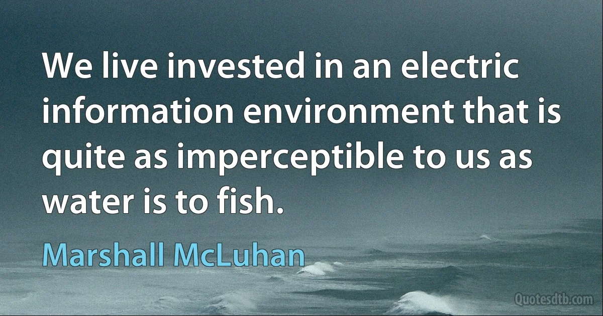 We live invested in an electric information environment that is quite as imperceptible to us as water is to fish. (Marshall McLuhan)