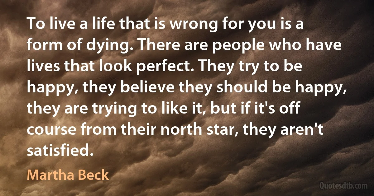 To live a life that is wrong for you is a form of dying. There are people who have lives that look perfect. They try to be happy, they believe they should be happy, they are trying to like it, but if it's off course from their north star, they aren't satisfied. (Martha Beck)