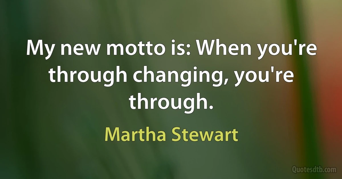 My new motto is: When you're through changing, you're through. (Martha Stewart)