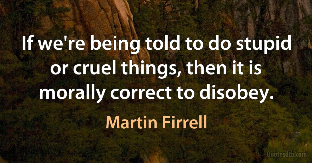 If we're being told to do stupid or cruel things, then it is morally correct to disobey. (Martin Firrell)