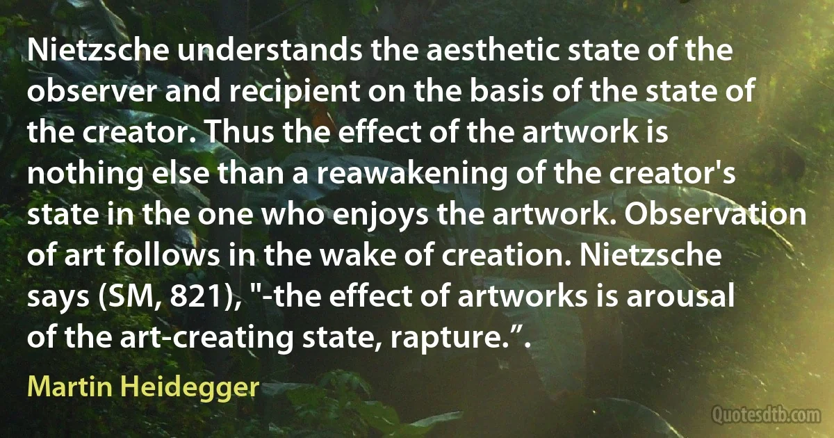 Nietzsche understands the aesthetic state of the observer and recipient on the basis of the state of the creator. Thus the effect of the artwork is nothing else than a reawakening of the creator's state in the one who enjoys the artwork. Observation of art follows in the wake of creation. Nietzsche says (SM, 821), "-the effect of artworks is arousal of the art-creating state, rapture.”. (Martin Heidegger)