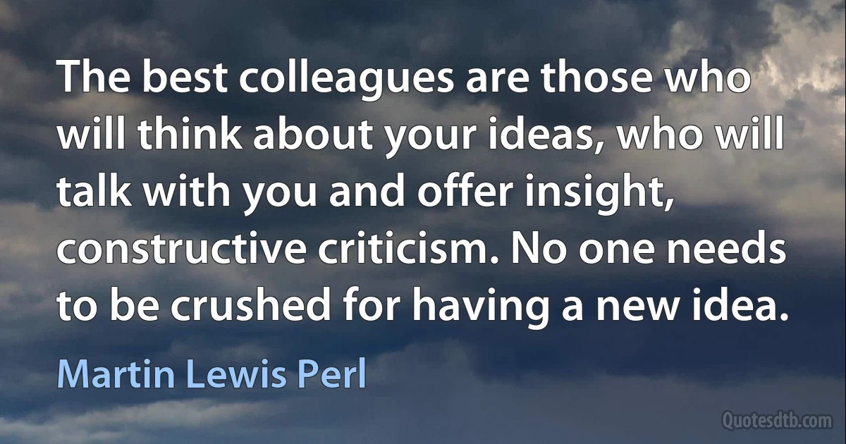 The best colleagues are those who will think about your ideas, who will talk with you and offer insight, constructive criticism. No one needs to be crushed for having a new idea. (Martin Lewis Perl)