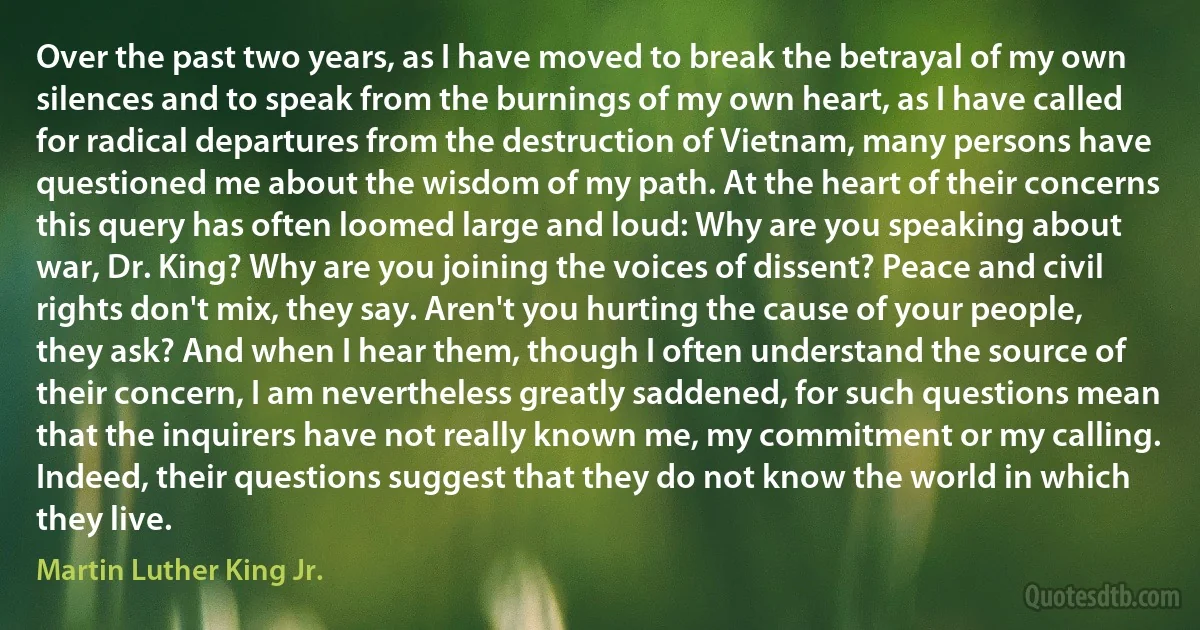 Over the past two years, as I have moved to break the betrayal of my own silences and to speak from the burnings of my own heart, as I have called for radical departures from the destruction of Vietnam, many persons have questioned me about the wisdom of my path. At the heart of their concerns this query has often loomed large and loud: Why are you speaking about war, Dr. King? Why are you joining the voices of dissent? Peace and civil rights don't mix, they say. Aren't you hurting the cause of your people, they ask? And when I hear them, though I often understand the source of their concern, I am nevertheless greatly saddened, for such questions mean that the inquirers have not really known me, my commitment or my calling. Indeed, their questions suggest that they do not know the world in which they live. (Martin Luther King Jr.)