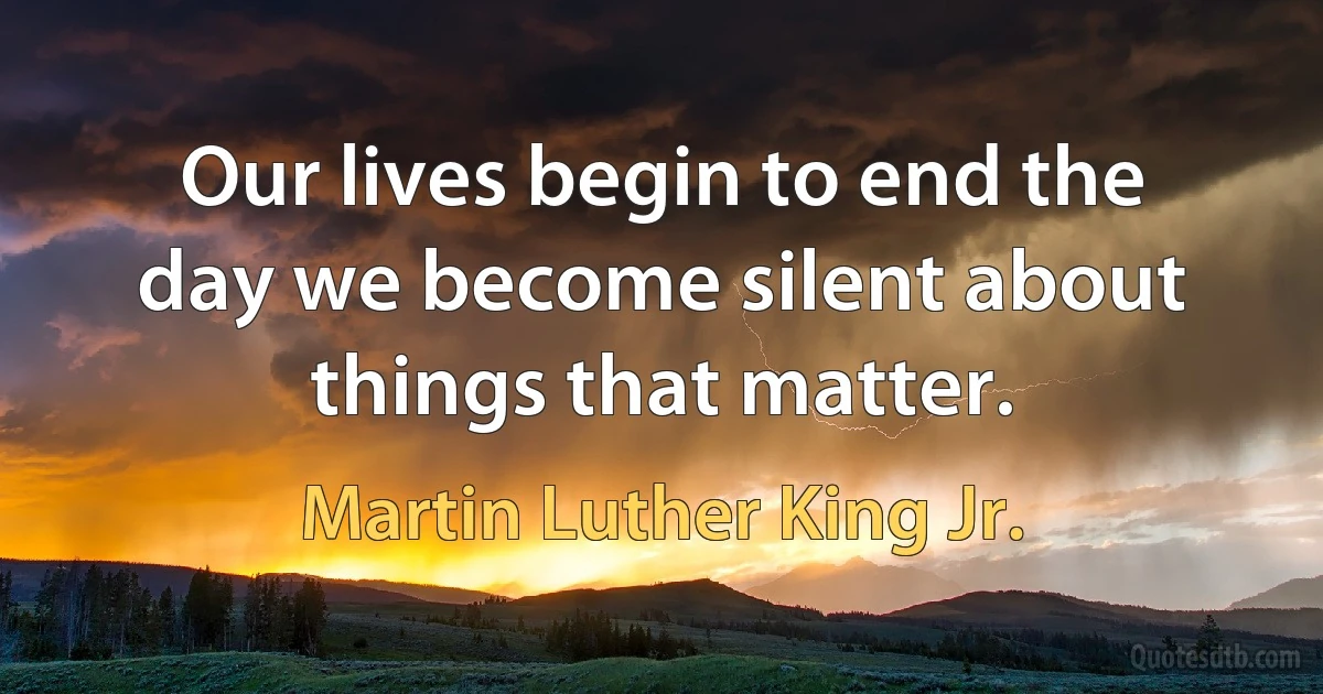 Our lives begin to end the day we become silent about things that matter. (Martin Luther King Jr.)