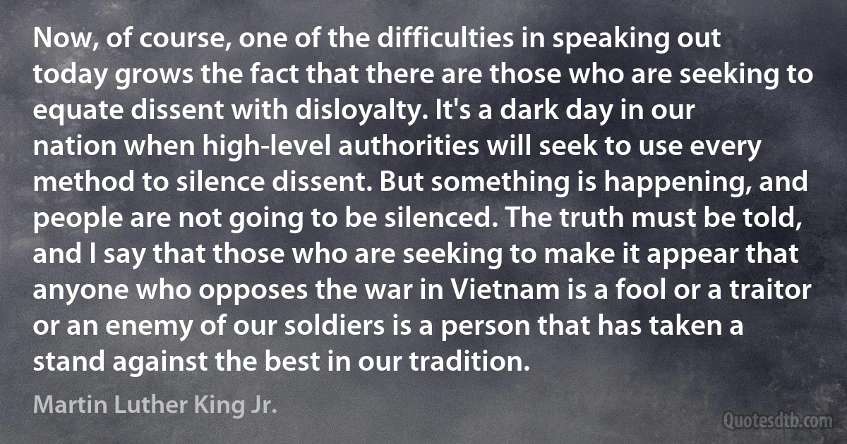 Now, of course, one of the difficulties in speaking out today grows the fact that there are those who are seeking to equate dissent with disloyalty. It's a dark day in our nation when high-level authorities will seek to use every method to silence dissent. But something is happening, and people are not going to be silenced. The truth must be told, and I say that those who are seeking to make it appear that anyone who opposes the war in Vietnam is a fool or a traitor or an enemy of our soldiers is a person that has taken a stand against the best in our tradition. (Martin Luther King Jr.)