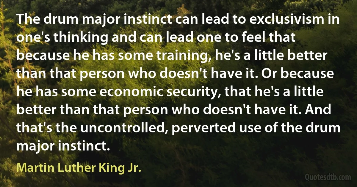 The drum major instinct can lead to exclusivism in one's thinking and can lead one to feel that because he has some training, he's a little better than that person who doesn't have it. Or because he has some economic security, that he's a little better than that person who doesn't have it. And that's the uncontrolled, perverted use of the drum major instinct. (Martin Luther King Jr.)