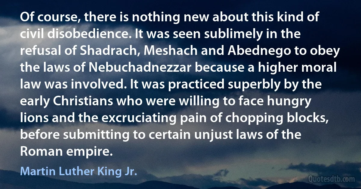 Of course, there is nothing new about this kind of civil disobedience. It was seen sublimely in the refusal of Shadrach, Meshach and Abednego to obey the laws of Nebuchadnezzar because a higher moral law was involved. It was practiced superbly by the early Christians who were willing to face hungry lions and the excruciating pain of chopping blocks, before submitting to certain unjust laws of the Roman empire. (Martin Luther King Jr.)