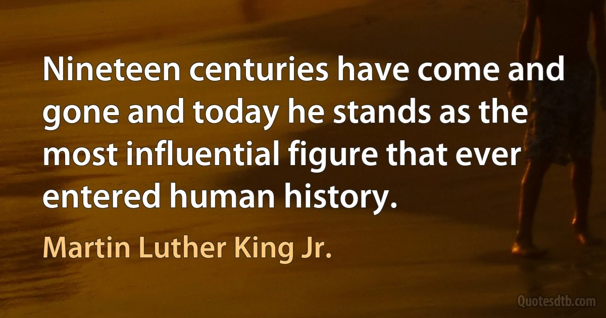 Nineteen centuries have come and gone and today he stands as the most influential figure that ever entered human history. (Martin Luther King Jr.)