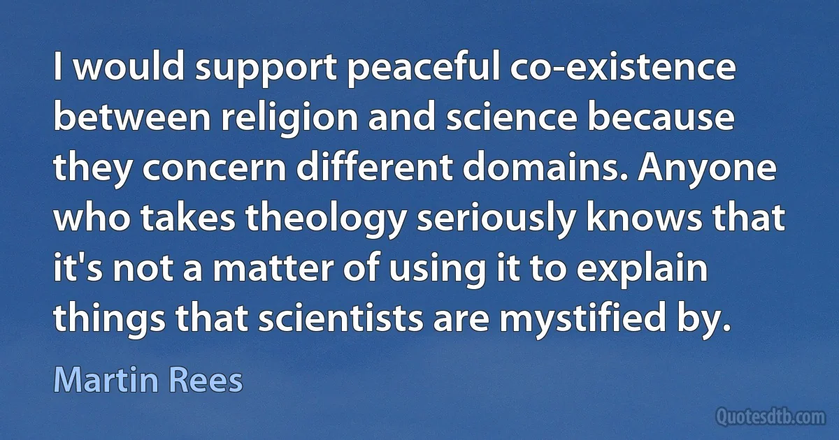 I would support peaceful co-existence between religion and science because they concern different domains. Anyone who takes theology seriously knows that it's not a matter of using it to explain things that scientists are mystified by. (Martin Rees)