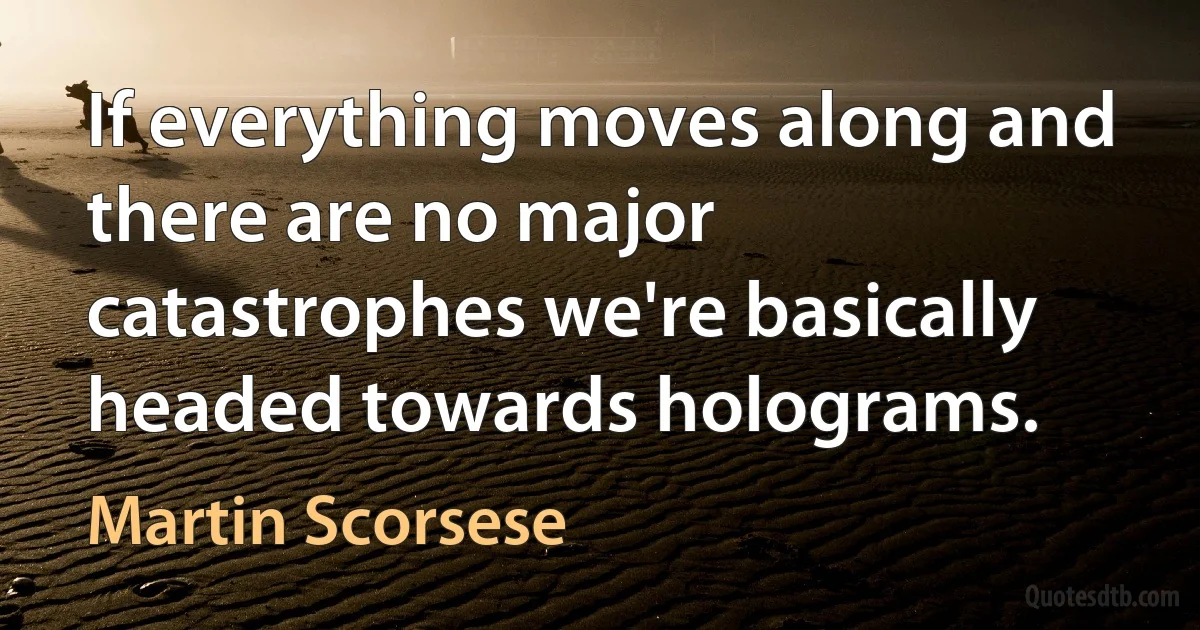 If everything moves along and there are no major catastrophes we're basically headed towards holograms. (Martin Scorsese)