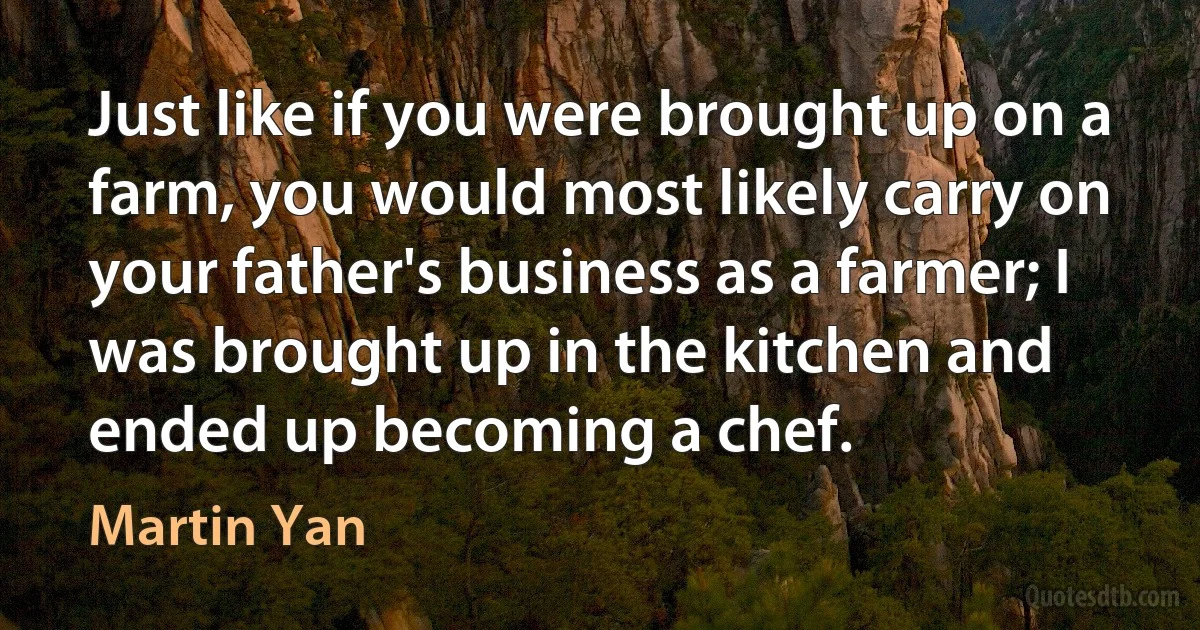 Just like if you were brought up on a farm, you would most likely carry on your father's business as a farmer; I was brought up in the kitchen and ended up becoming a chef. (Martin Yan)