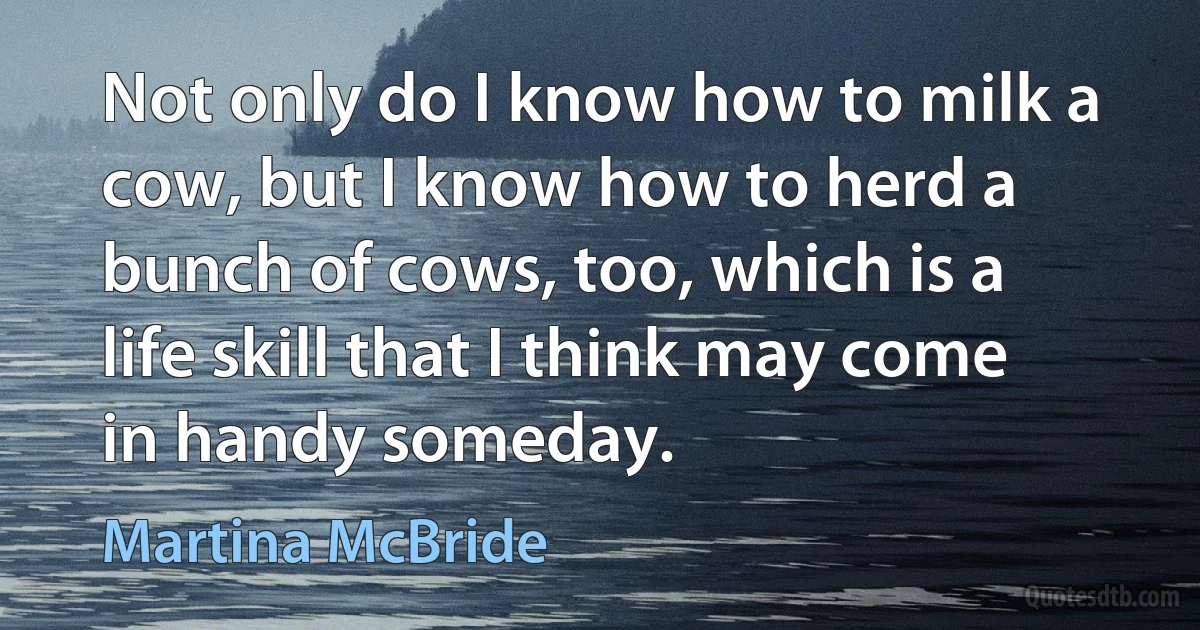 Not only do I know how to milk a cow, but I know how to herd a bunch of cows, too, which is a life skill that I think may come in handy someday. (Martina McBride)