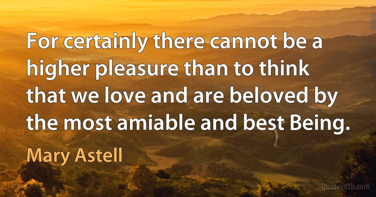 For certainly there cannot be a higher pleasure than to think that we love and are beloved by the most amiable and best Being. (Mary Astell)