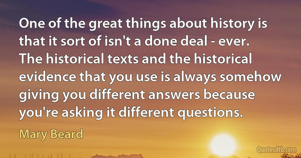 One of the great things about history is that it sort of isn't a done deal - ever. The historical texts and the historical evidence that you use is always somehow giving you different answers because you're asking it different questions. (Mary Beard)