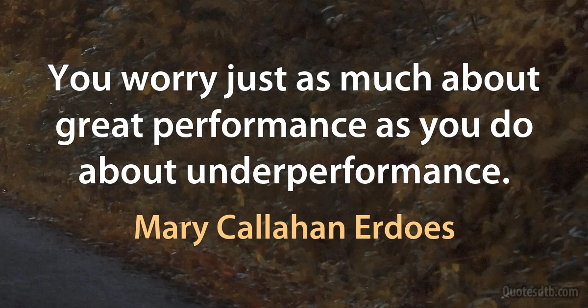 You worry just as much about great performance as you do about underperformance. (Mary Callahan Erdoes)