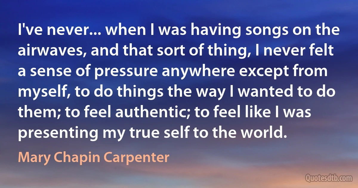 I've never... when I was having songs on the airwaves, and that sort of thing, I never felt a sense of pressure anywhere except from myself, to do things the way I wanted to do them; to feel authentic; to feel like I was presenting my true self to the world. (Mary Chapin Carpenter)