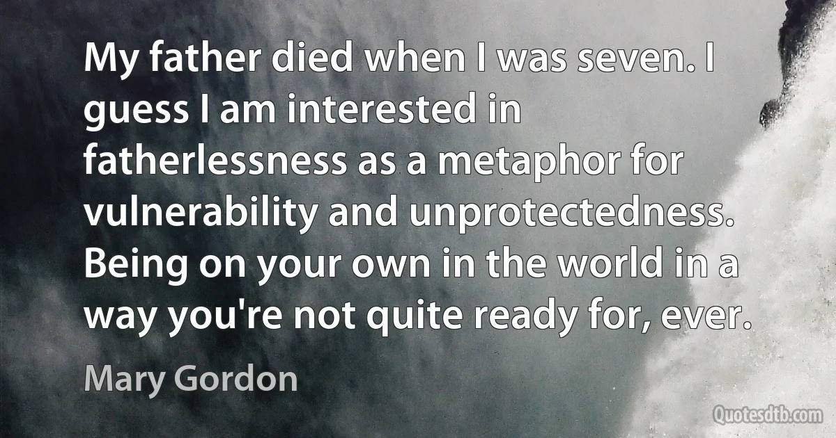 My father died when I was seven. I guess I am interested in fatherlessness as a metaphor for vulnerability and unprotectedness. Being on your own in the world in a way you're not quite ready for, ever. (Mary Gordon)