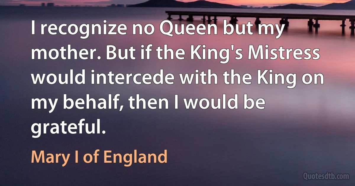 I recognize no Queen but my mother. But if the King's Mistress would intercede with the King on my behalf, then I would be grateful. (Mary I of England)